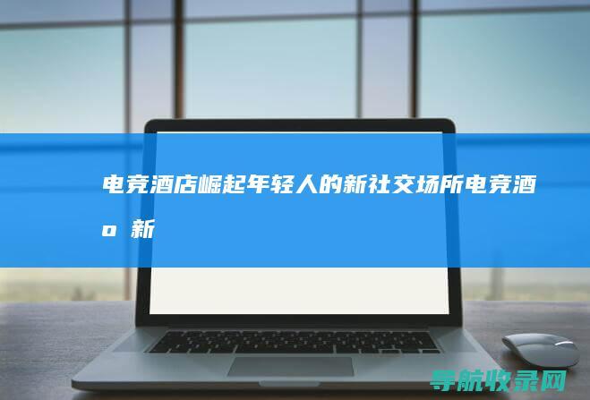 电竞酒店崛起：年轻人的新社交场所 (电竞酒店新模式)