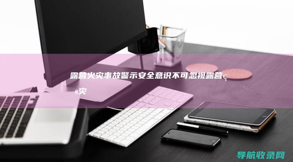 露营火灾事故警示：安全意识不可忽视 (露营火灾事故案例分析)