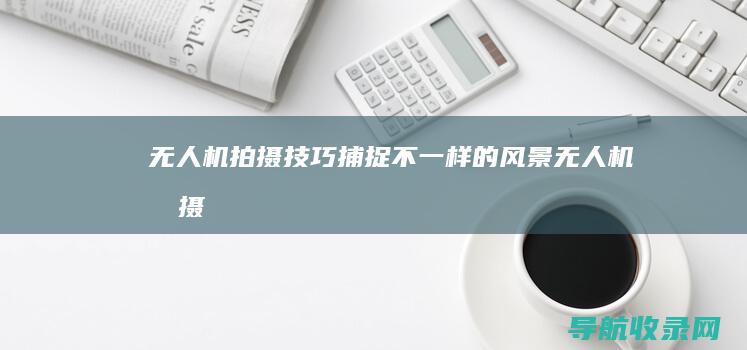 无人机拍摄技巧：捕捉不一样的风景 (无人机拍摄技巧和手法)