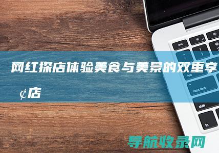 网红探店体验：美食与美景的双重享受 (网红探店体验感受)