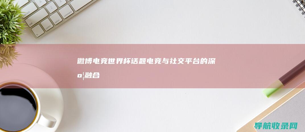 微博电竞世界杯话题：电竞与社交平台的深度融合 (weibo电竞)