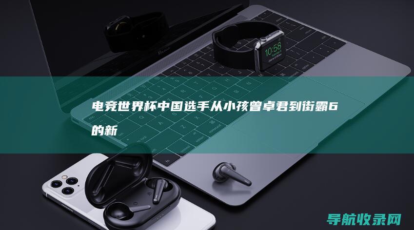 电竞世界杯中国选手：从小孩曾卓君到街霸6的新星 (电竞世界杯中国队成绩)