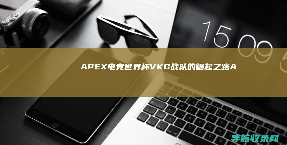 APEX电竞世界杯：VKG战队的崛起之路 (Apex电竞俱乐部)