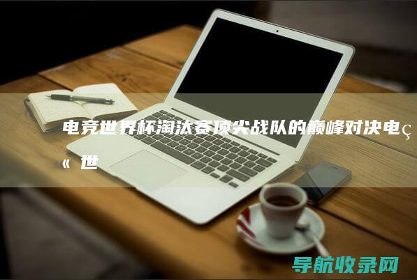 电竞世界杯淘汰赛：顶尖战队的巅峰对决 (电竞世界杯淘汰赛是全局bp吗)