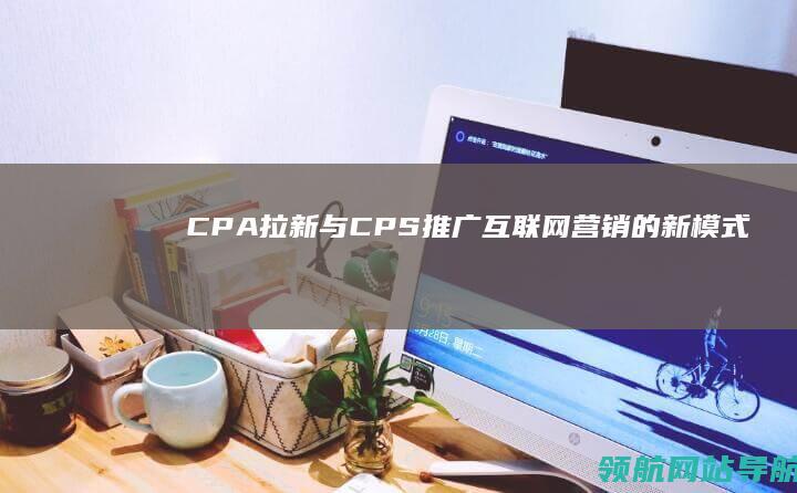 CPA拉新与CPS推广：互联网营销的新模式 (cpa拉新是什么)